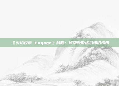 《火焰纹章 Engage》前瞻：诚挚致敬虚拟怀旧情怀