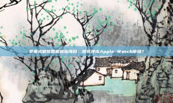 苹果或暂停智能戒指项目：担忧冲击Apple Watch市场？