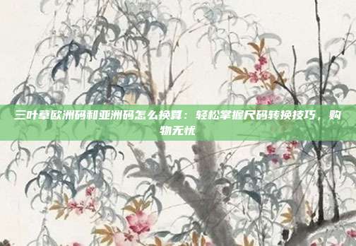 三叶草欧洲码和亚洲码怎么换算：轻松掌握尺码转换技巧，购物无忧