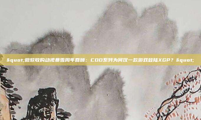 "微软收购动视暴雪周年回顾：COD系列为何仅一款游戏登陆XGP？"