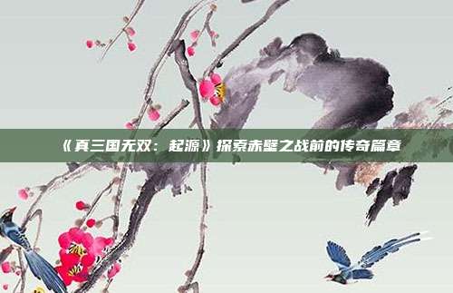 《真三国无双：起源》探索赤壁之战前的传奇篇章