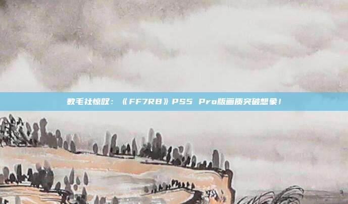 数毛社惊叹：《FF7RB》PS5 Pro版画质突破想象！