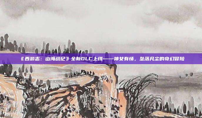 《西游志：山海战纪》全新DLC上线——神女有情，坠落凡尘的奇幻冒险