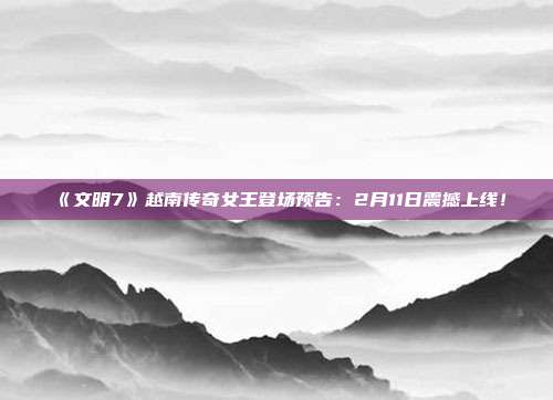 《文明7》越南传奇女王登场预告：2月11日震撼上线！