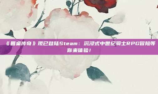 《圆桌传奇》现已登陆Steam：沉浸式中世纪骑士RPG冒险等你来体验！