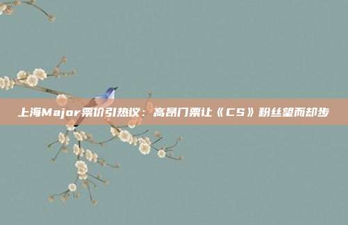 上海Major票价引热议：高昂门票让《CS》粉丝望而却步