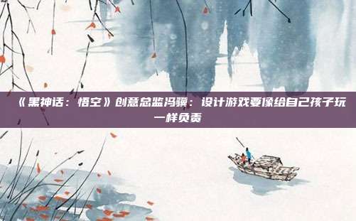 《黑神话：悟空》创意总监冯骥：设计游戏要像给自己孩子玩一样负责