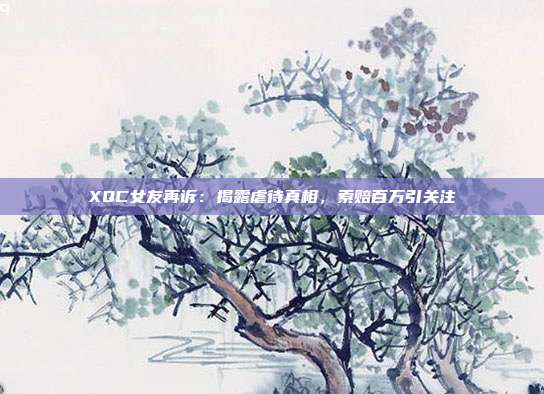 XQC女友再诉：揭露虐待真相，索赔百万引关注