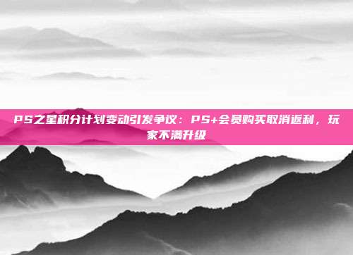 PS之星积分计划变动引发争议：PS+会员购买取消返利，玩家不满升级