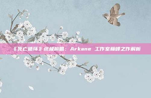 《死亡循环》终极前瞻：Arkane 工作室巅峰之作解析