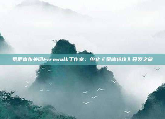 索尼宣布关闭Firewalk工作室：终止《星鸣特攻》开发之旅