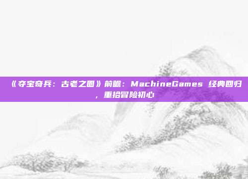 《夺宝奇兵：古老之圈》前瞻：MachineGames 经典回归，重拾冒险初心