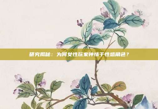 研究揭秘：为何女性玩家钟情于性感角色？