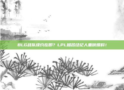 BLG战队续约在即？LPL知名经纪人重磅爆料！