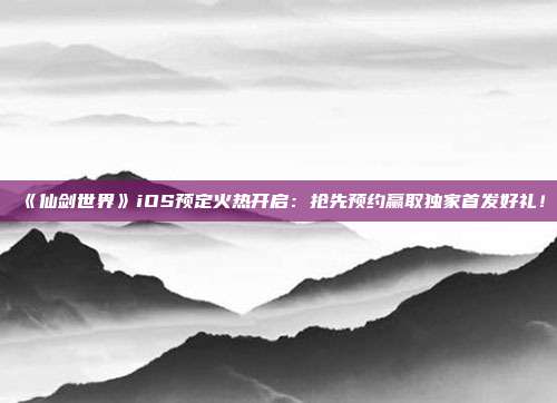 《仙剑世界》iOS预定火热开启：抢先预约赢取独家首发好礼！