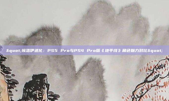 "埃洛伊进化：PS5 Pro与PS4 Pro版《地平线》角色魅力对比"