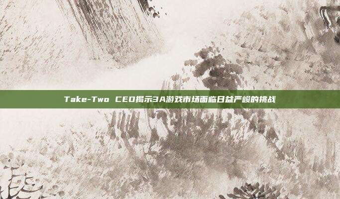 Take-Two CEO揭示3A游戏市场面临日益严峻的挑战