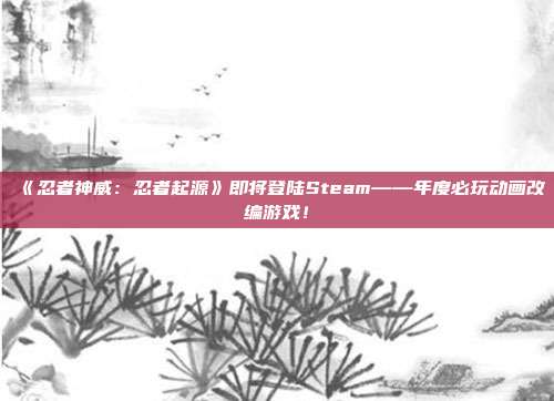 《忍者神威：忍者起源》即将登陆Steam——年度必玩动画改编游戏！