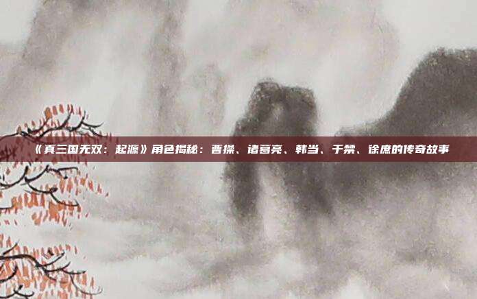 《真三国无双：起源》角色揭秘：曹操、诸葛亮、韩当、于禁、徐庶的传奇故事