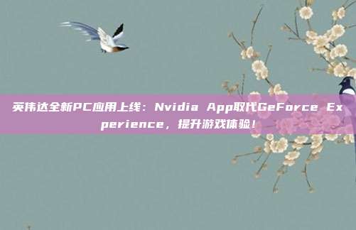 英伟达全新PC应用上线：Nvidia App取代GeForce Experience，提升游戏体验！