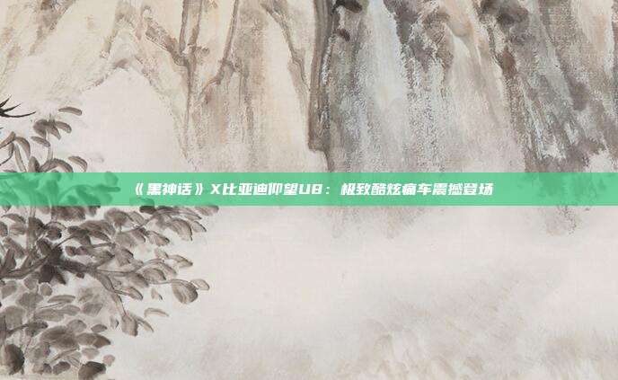 《黑神话》X比亚迪仰望U8：极致酷炫痛车震撼登场