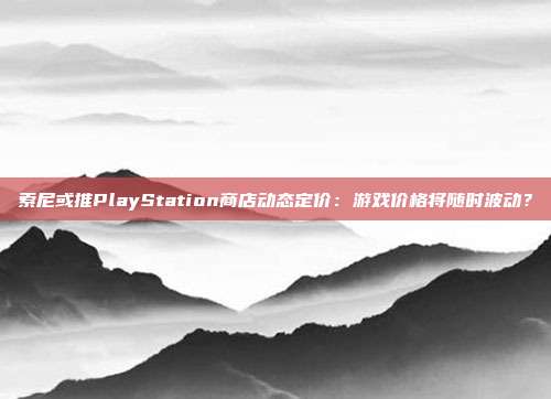 索尼或推PlayStation商店动态定价：游戏价格将随时波动？