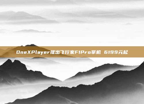 OneXPlayer推出飞行家F1Pro掌机 6199元起