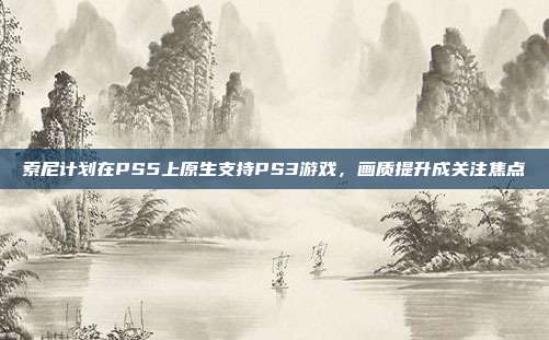 索尼计划在PS5上原生支持PS3游戏，画质提升成关注焦点