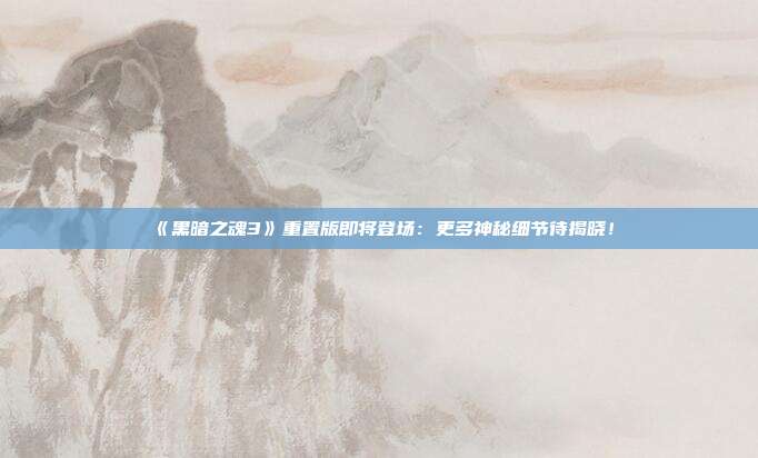 《黑暗之魂3》重置版即将登场：更多神秘细节待揭晓！