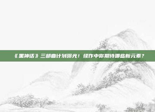 《黑神话》三部曲计划曝光！续作中你期待哪些新元素？