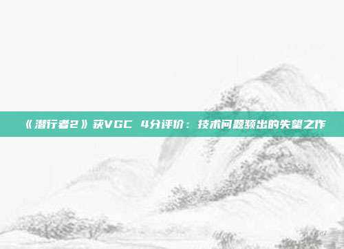 《潜行者2》获VGC 4分评价：技术问题频出的失望之作