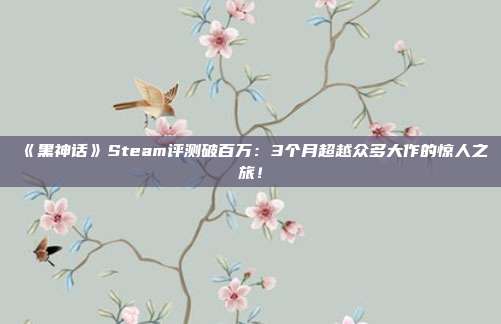 《黑神话》Steam评测破百万：3个月超越众多大作的惊人之旅！