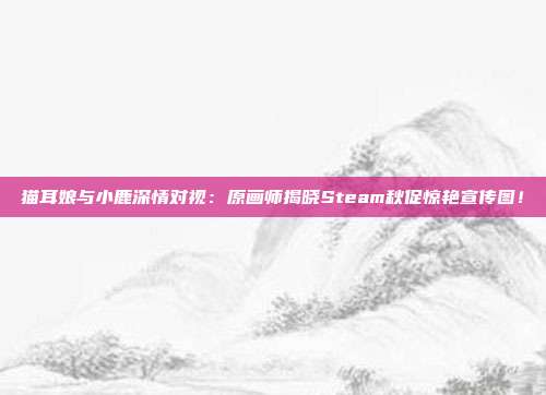 猫耳娘与小鹿深情对视：原画师揭晓Steam秋促惊艳宣传图！