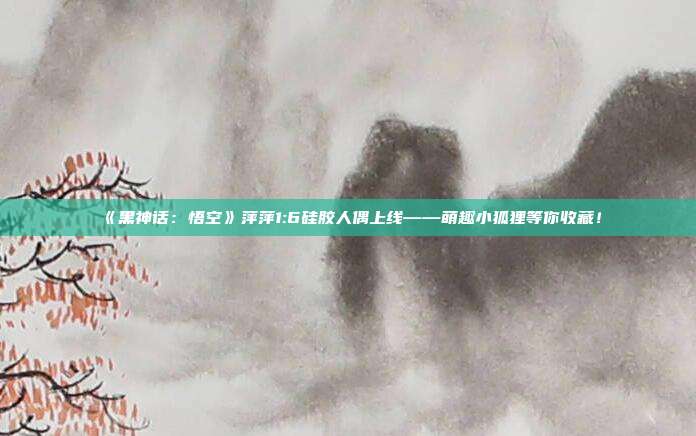 《黑神话：悟空》萍萍1:6硅胶人偶上线——萌趣小狐狸等你收藏！