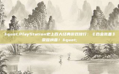 "PlayStation史上百大经典游戏排行：《合金装备》荣登榜首！"