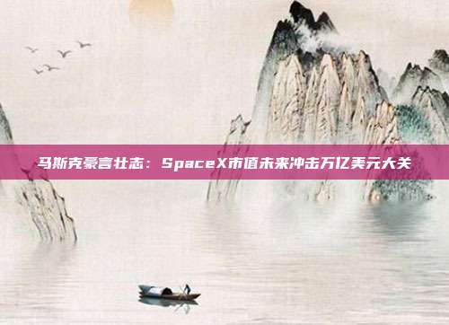 马斯克豪言壮志：SpaceX市值未来冲击万亿美元大关