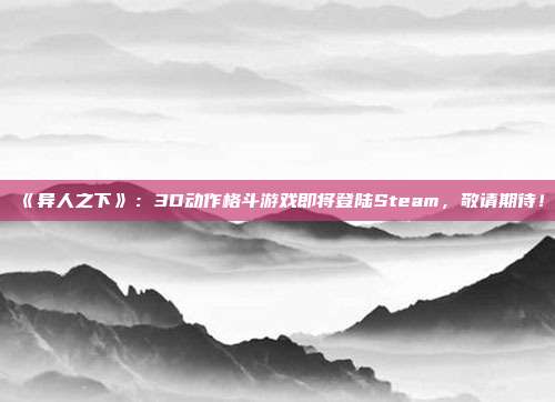 《异人之下》：3D动作格斗游戏即将登陆Steam，敬请期待！