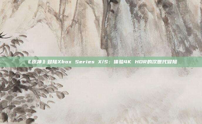 《原神》登陆Xbox Series X/S：体验4K HDR的次世代冒险