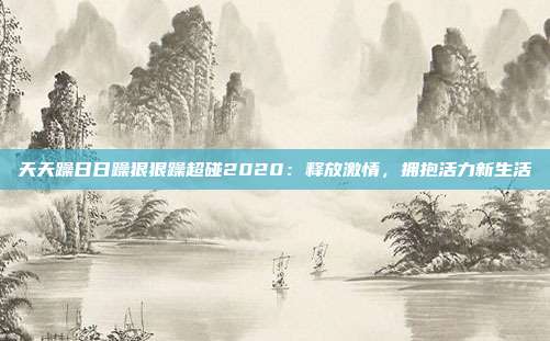 天天躁日日躁狠狠躁超碰2020：释放激情，拥抱活力新生活