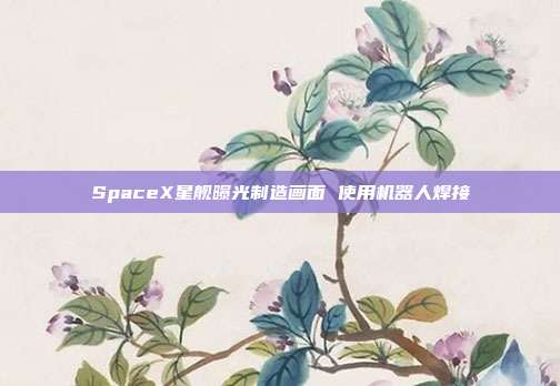 SpaceX星舰曝光制造画面 使用机器人焊接