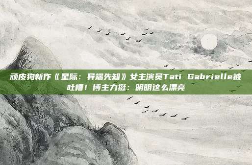 顽皮狗新作《星际：异端先知》女主演员Tati Gabrielle被吐槽！博主力挺：明明这么漂亮