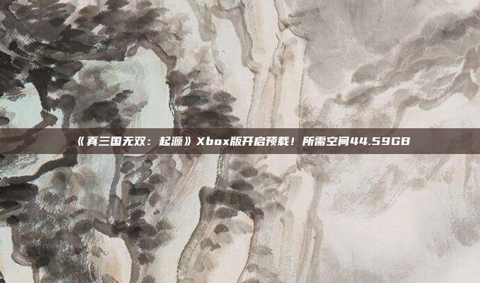 《真三国无双：起源》Xbox版开启预载！所需空间44.59GB