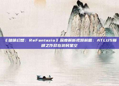 《暗喻幻想：ReFantazio》深度解析视频前瞻：ATLUS巅峰之作尽在游民星空