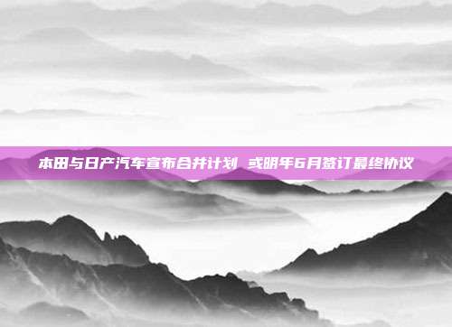 本田与日产汽车宣布合并计划 或明年6月签订最终协议