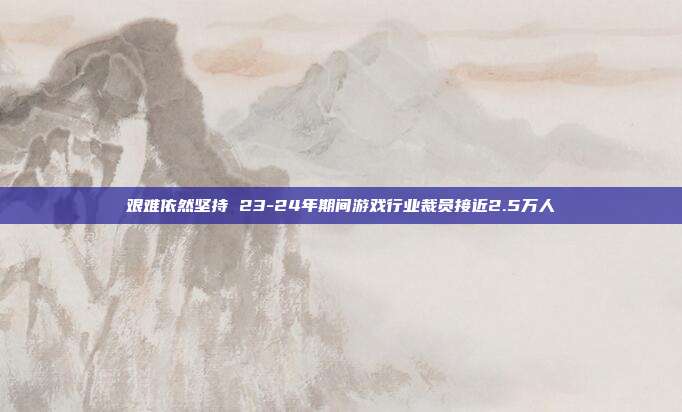 艰难依然坚持 23-24年期间游戏行业裁员接近2.5万人