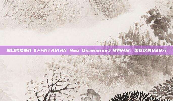 坂口博信新作《FANTASIAN Neo Dimension》预购开启，国区仅售298元