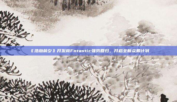 《浩劫前夕》开发商Fntastic强势回归，开启全新众筹计划