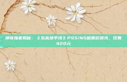 坤哥独家揭秘：《乐高地平线》PS5/NS版售价曝光，仅售420元