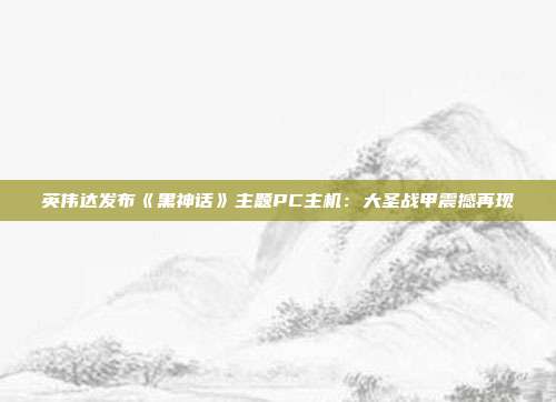 英伟达发布《黑神话》主题PC主机：大圣战甲震撼再现