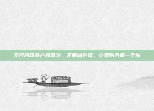 无尺码精品产品网站：无限制选择，完美贴合每一个你